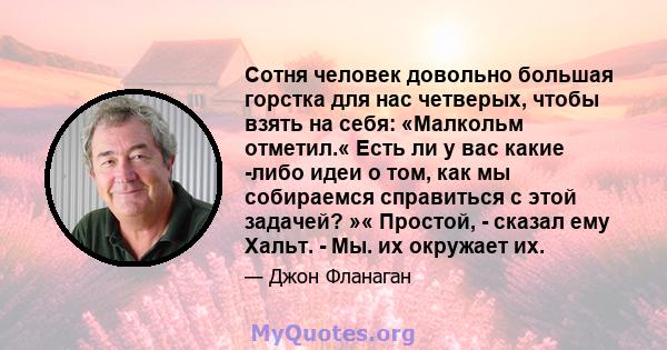 Сотня человек довольно большая горстка для нас четверых, чтобы взять на себя: «Малкольм отметил.« Есть ли у вас какие -либо идеи о том, как мы собираемся справиться с этой задачей? »« Простой, - сказал ему Хальт. - Мы.