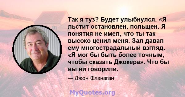 Так я туз? Будет улыбнулся. «Я льстит остановлен, польщен. Я понятия не имел, что ты так высоко ценил меня. Зал давал ему многострадальный взгляд. «Я мог бы быть более точным, чтобы сказать Джокера». Что бы вы ни