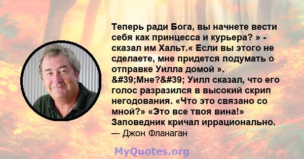 Теперь ради Бога, вы начнете вести себя как принцесса и курьера? » - сказал им Хальт.« Если вы этого не сделаете, мне придется подумать о отправке Уилла домой ». 'Мне?' Уилл сказал, что его голос разразился в