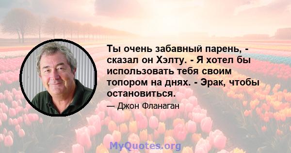 Ты очень забавный парень, - сказал он Хэлту. - Я хотел бы использовать тебя своим топором на днях. - Эрак, чтобы остановиться.