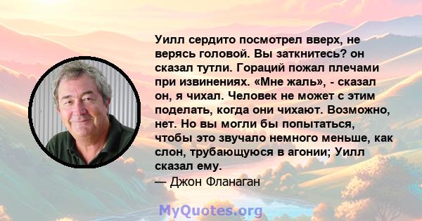 Уилл сердито посмотрел вверх, не верясь головой. Вы заткнитесь? он сказал тутли. Гораций пожал плечами при извинениях. «Мне жаль», - сказал он, я чихал. Человек не может с этим поделать, когда они чихают. Возможно, нет. 