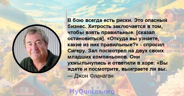 В бою всегда есть риски. Это опасный бизнес. Хитрость заключается в том, чтобы взять правильные. [сказал остановиться]. «Откуда вы узнаете, какие из них правильные?» - спросил Сигеру. Зал посмотрел на двух своих младших 