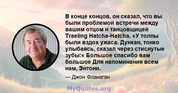 В конце концов, он сказал, что вы были проблемой встречи между вашим отцом и танцовщицей Traeling Hatcha-Hatcha. «У толпы были вздох ужаса. Дункан, тонко улыбаясь, сказал через стиснутые зубы:« Большое спасибо вам