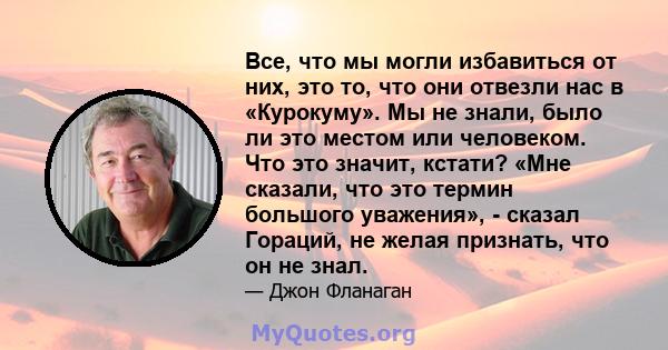 Все, что мы могли избавиться от них, это то, что они отвезли нас в «Курокуму». Мы не знали, было ли это местом или человеком. Что это значит, кстати? «Мне сказали, что это термин большого уважения», - сказал Гораций, не 