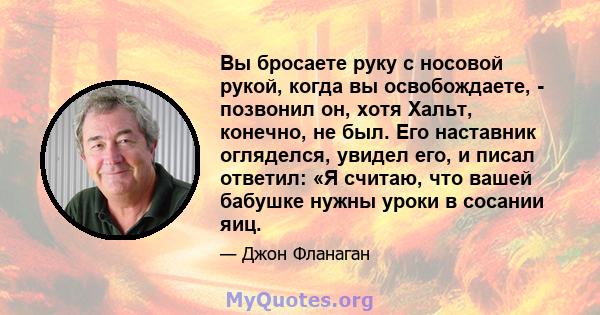 Вы бросаете руку с носовой рукой, когда вы освобождаете, - позвонил он, хотя Хальт, конечно, не был. Его наставник огляделся, увидел его, и писал ответил: «Я считаю, что вашей бабушке нужны уроки в сосании яиц.