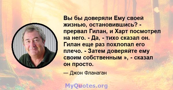 Вы бы доверяли Ему своей жизнью, остановившись? - прервал Гилан, и Харт посмотрел на него. - Да, - тихо сказал он. Гилан еще раз похлопал его плечо. - Затем доверяйте ему своим собственным », - сказал он просто.