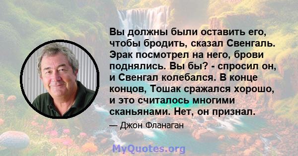 Вы должны были оставить его, чтобы бродить, сказал Свенгаль. Эрак посмотрел на него, брови поднялись. Вы бы? - спросил он, и Свенгал колебался. В конце концов, Тошак сражался хорошо, и это считалось многими сканьянами.