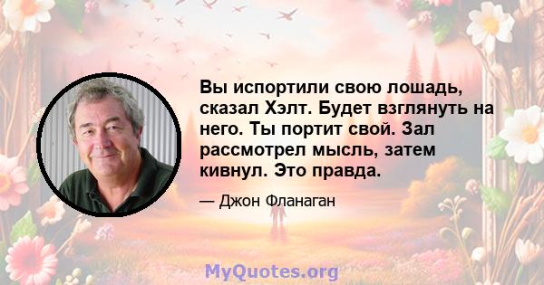 Вы испортили свою лошадь, сказал Хэлт. Будет взглянуть на него. Ты портит свой. Зал рассмотрел мысль, затем кивнул. Это правда.