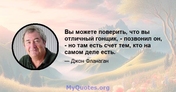 Вы можете поверить, что вы отличный гонщик, - позвонил он, - но там есть счет тем, кто на самом деле есть.