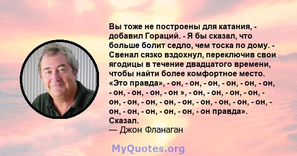 Вы тоже не построены для катания, - добавил Гораций. - Я бы сказал, что больше болит седло, чем тоска по дому. - Свенал сязко вздохнул, переключив свои ягодицы в течение двадцатого времени, чтобы найти более комфортное