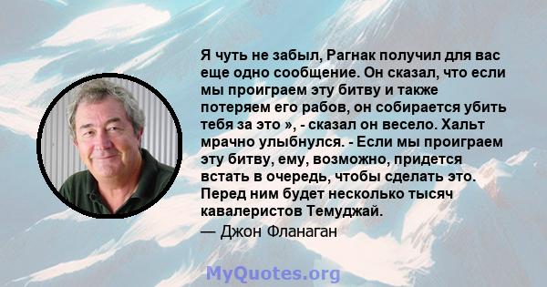 Я чуть не забыл, Рагнак получил для вас еще одно сообщение. Он сказал, что если мы проиграем эту битву и также потеряем его рабов, он собирается убить тебя за это », - сказал он весело. Хальт мрачно улыбнулся. - Если мы 