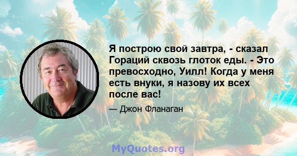 Я построю свой завтра, - сказал Гораций сквозь глоток еды. - Это превосходно, Уилл! Когда у меня есть внуки, я назову их всех после вас!