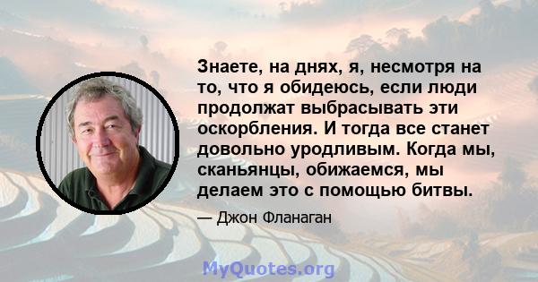 Знаете, на днях, я, несмотря на то, что я обидеюсь, если люди продолжат выбрасывать эти оскорбления. И тогда все станет довольно уродливым. Когда мы, сканьянцы, обижаемся, мы делаем это с помощью битвы.