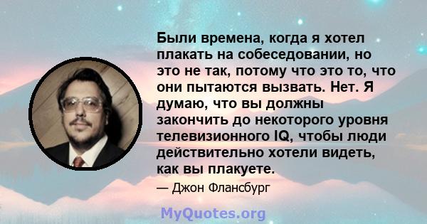 Были времена, когда я хотел плакать на собеседовании, но это не так, потому что это то, что они пытаются вызвать. Нет. Я думаю, что вы должны закончить до некоторого уровня телевизионного IQ, чтобы люди действительно