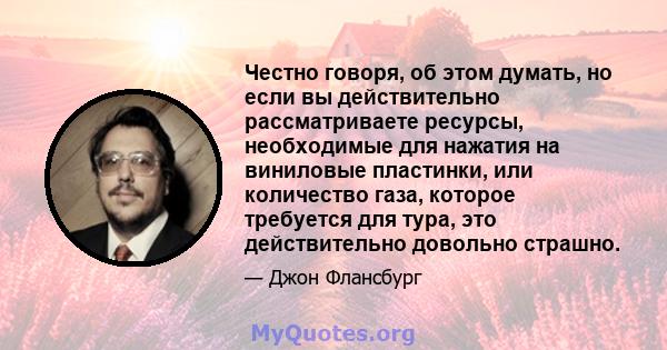 Честно говоря, об этом думать, но если вы действительно рассматриваете ресурсы, необходимые для нажатия на виниловые пластинки, или количество газа, которое требуется для тура, это действительно довольно страшно.