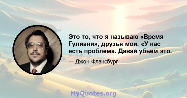 Это то, что я называю «Время Гулиани», друзья мои. «У нас есть проблема. Давай убьем это.