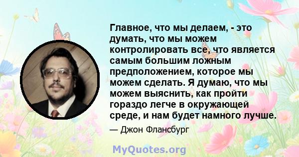 Главное, что мы делаем, - это думать, что мы можем контролировать все, что является самым большим ложным предположением, которое мы можем сделать. Я думаю, что мы можем выяснить, как пройти гораздо легче в окружающей