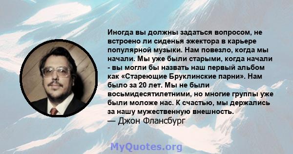 Иногда вы должны задаться вопросом, не встроено ли сиденья эжектора в карьере популярной музыки. Нам повезло, когда мы начали. Мы уже были старыми, когда начали - вы могли бы назвать наш первый альбом как «Стареющие