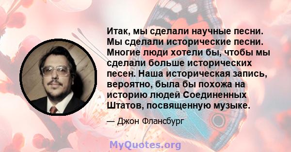 Итак, мы сделали научные песни. Мы сделали исторические песни. Многие люди хотели бы, чтобы мы сделали больше исторических песен. Наша историческая запись, вероятно, была бы похожа на историю людей Соединенных Штатов,