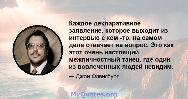 Каждое декларативное заявление, которое выходит из интервью с кем -то, на самом деле отвечает на вопрос. Это как этот очень настоящий межличностный танец, где один из вовлеченных людей невидим.