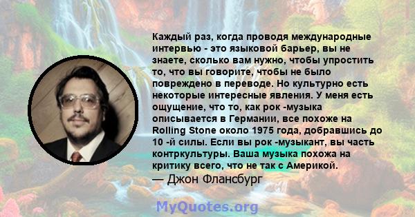 Каждый раз, когда проводя международные интервью - это языковой барьер, вы не знаете, сколько вам нужно, чтобы упростить то, что вы говорите, чтобы не было повреждено в переводе. Но культурно есть некоторые интересные