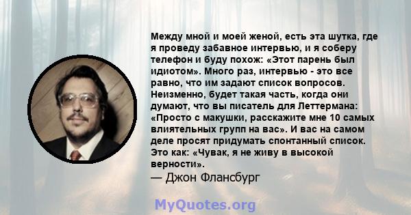 Между мной и моей женой, есть эта шутка, где я проведу забавное интервью, и я соберу телефон и буду похож: «Этот парень был идиотом». Много раз, интервью - это все равно, что им задают список вопросов. Неизменно, будет