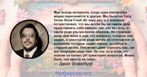 Мне всегда интересно, когда одна платформа медиа пересекается в другую. Мы были на Terry Gross Show Fresh Air пару раз, и я внезапно почувствовал, что мы могли бы на самом деле представлять себя именно тем, кто мы есть, 