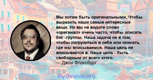 Мы хотим быть оригинальными. Чтобы выразить наши самые интересные вещи. Но вы не видите слово «оригинал» очень часто, чтобы описать биг -группы. Наша задача не в том, чтобы погрузиться в себя или описать, где мы