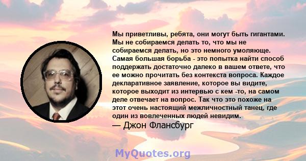 Мы приветливы, ребята, они могут быть гигантами. Мы не собираемся делать то, что мы не собираемся делать, но это немного умоляюще. Самая большая борьба - это попытка найти способ поддержать достаточно далеко в вашем