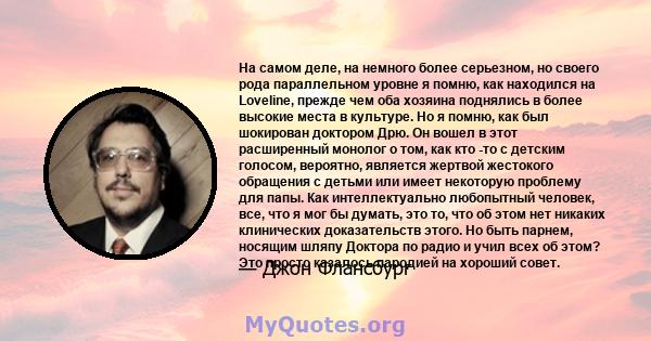 На самом деле, на немного более серьезном, но своего рода параллельном уровне я помню, как находился на Loveline, прежде чем оба хозяина поднялись в более высокие места в культуре. Но я помню, как был шокирован доктором 