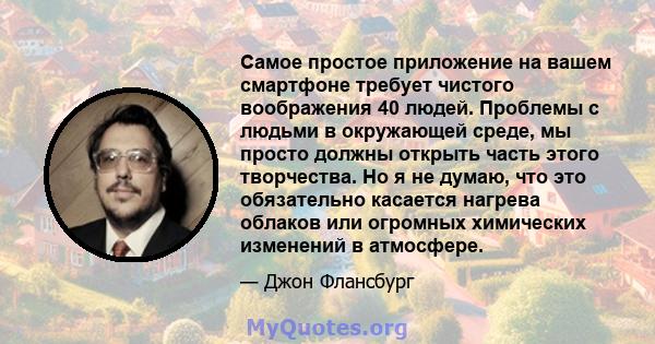 Самое простое приложение на вашем смартфоне требует чистого воображения 40 людей. Проблемы с людьми в окружающей среде, мы просто должны открыть часть этого творчества. Но я не думаю, что это обязательно касается