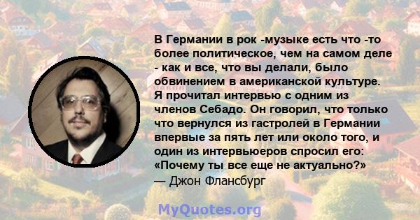 В Германии в рок -музыке есть что -то более политическое, чем на самом деле - как и все, что вы делали, было обвинением в американской культуре. Я прочитал интервью с одним из членов Себадо. Он говорил, что только что