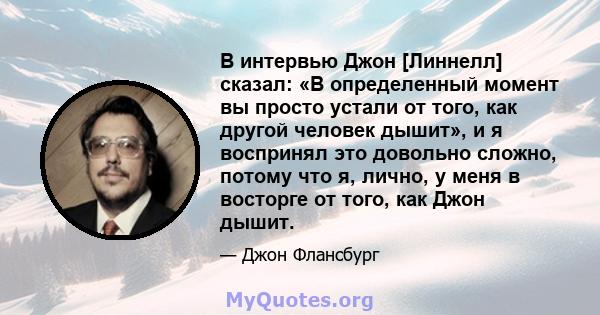 В интервью Джон [Линнелл] сказал: «В определенный момент вы просто устали от того, как другой человек дышит», и я воспринял это довольно сложно, потому что я, лично, у меня в восторге от того, как Джон дышит.