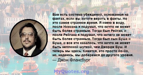 Вам есть система убеждений, основанная на фактах, если вы хотите верить в факты. Но это самое странное время. Я имею в виду, после Никсона я подумал, что ничто не может быть более странным. Тогда был Рейган, и после