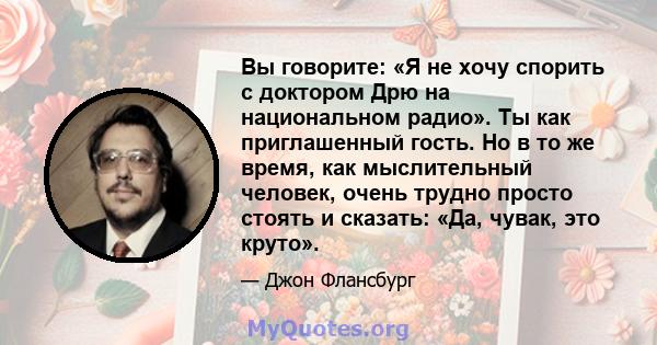 Вы говорите: «Я не хочу спорить с доктором Дрю на национальном радио». Ты как приглашенный гость. Но в то же время, как мыслительный человек, очень трудно просто стоять и сказать: «Да, чувак, это круто».