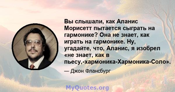 Вы слышали, как Аланис Морисетт пытается сыграть на гармонике? Она не знает, как играть на гармонике. Ну, угадайте, что, Аланис, я изобрел «не знает, как в пьесу,-хармоника-Хармоника-Соло».