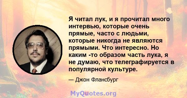 Я читал лук, и я прочитал много интервью, которые очень прямые, часто с людьми, которые никогда не являются прямыми. Что интересно. Но каким -то образом часть лука, я не думаю, что телеграфируется в популярной культуре.