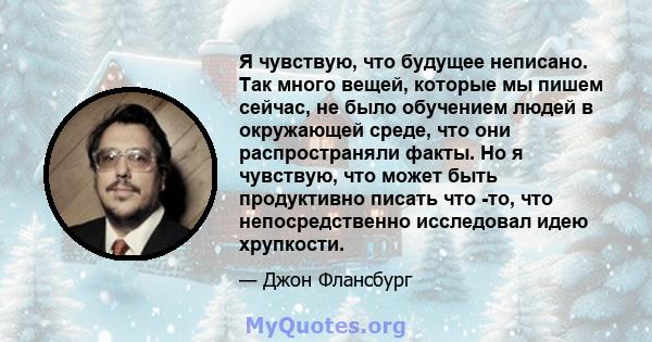 Я чувствую, что будущее неписано. Так много вещей, которые мы пишем сейчас, не было обучением людей в окружающей среде, что они распространяли факты. Но я чувствую, что может быть продуктивно писать что -то, что