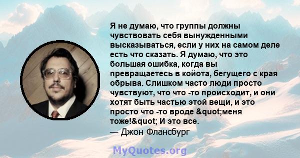 Я не думаю, что группы должны чувствовать себя вынужденными высказываться, если у них на самом деле есть что сказать. Я думаю, что это большая ошибка, когда вы превращаетесь в койота, бегущего с края обрыва. Слишком