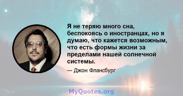 Я не теряю много сна, беспокоясь о иностранцах, но я думаю, что кажется возможным, что есть формы жизни за пределами нашей солнечной системы.