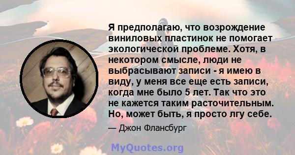 Я предполагаю, что возрождение виниловых пластинок не помогает экологической проблеме. Хотя, в некотором смысле, люди не выбрасывают записи - я имею в виду, у меня все еще есть записи, когда мне было 5 лет. Так что это