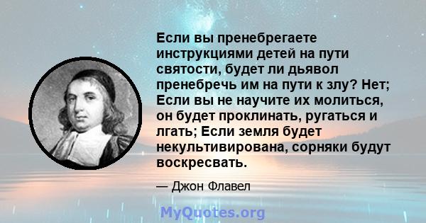 Если вы пренебрегаете инструкциями детей на пути святости, будет ли дьявол пренебречь им на пути к злу? Нет; Если вы не научите их молиться, он будет проклинать, ругаться и лгать; Если земля будет некультивирована,