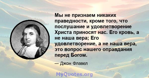 Мы не признаем никаких праведности, кроме того, что послушание и удовлетворение Христа приносят нас. Его кровь, а не наша вера; Его удовлетворение, а не наша вера, это вопрос нашего оправдания перед Богом.