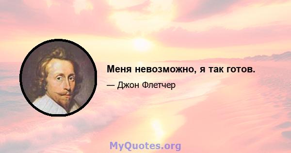 Меня невозможно, я так готов.