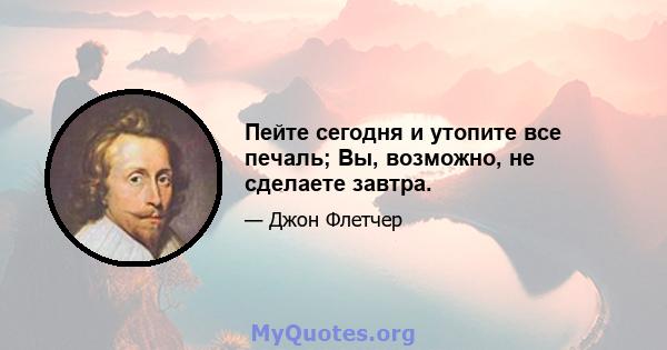 Пейте сегодня и утопите все печаль; Вы, возможно, не сделаете завтра.