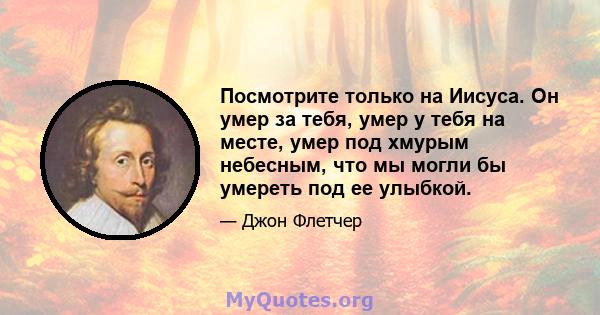 Посмотрите только на Иисуса. Он умер за тебя, умер у тебя на месте, умер под хмурым небесным, что мы могли бы умереть под ее улыбкой.