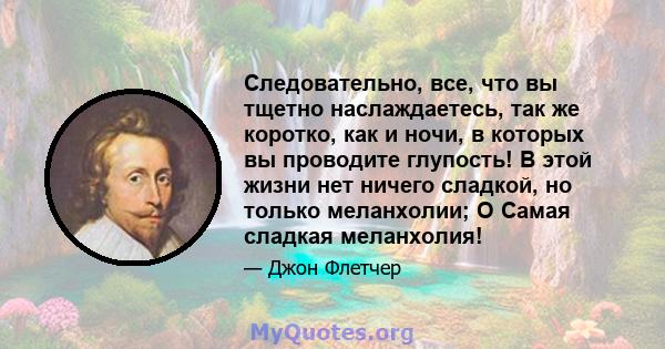 Следовательно, все, что вы тщетно наслаждаетесь, так же коротко, как и ночи, в которых вы проводите глупость! В этой жизни нет ничего сладкой, но только меланхолии; O Самая сладкая меланхолия!