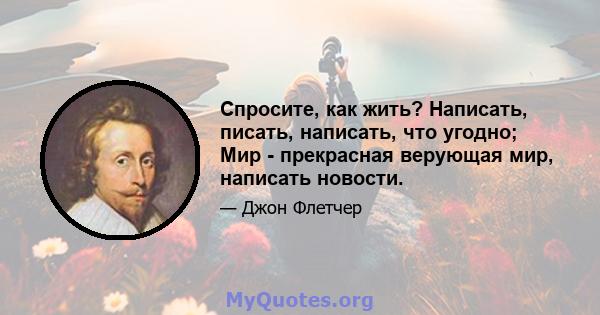 Спросите, как жить? Написать, писать, написать, что угодно; Мир - прекрасная верующая мир, написать новости.