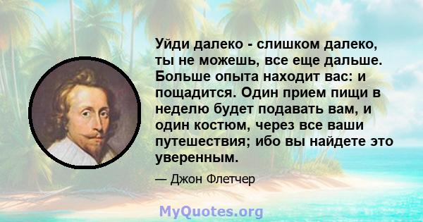 Уйди далеко - слишком далеко, ты не можешь, все еще дальше. Больше опыта находит вас: и пощадится. Один прием пищи в неделю будет подавать вам, и один костюм, через все ваши путешествия; ибо вы найдете это уверенным.