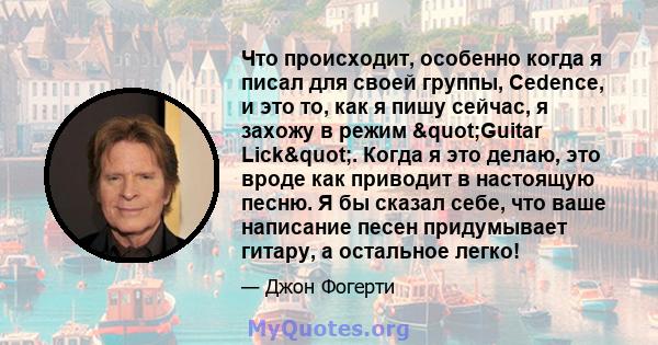 Что происходит, особенно когда я писал для своей группы, Cedence, и это то, как я пишу сейчас, я захожу в режим "Guitar Lick". Когда я это делаю, это вроде как приводит в настоящую песню. Я бы сказал себе, что 